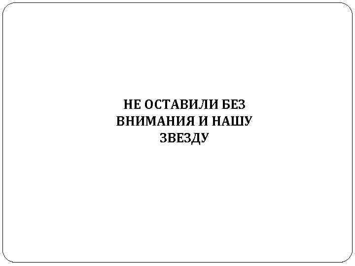 НЕ ОСТАВИЛИ БЕЗ ВНИМАНИЯ И НАШУ ЗВЕЗДУ 