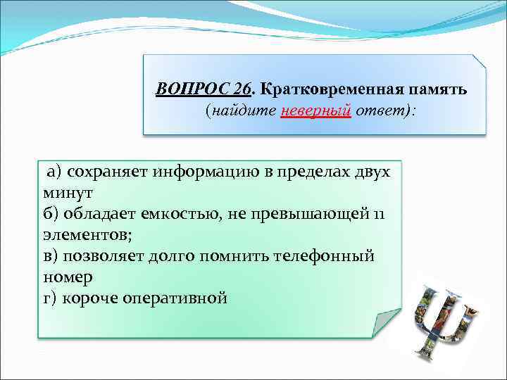 ВОПРОС 26. Кратковременная память (найдите неверный ответ): а) сохраняет информацию в пределах двух минут