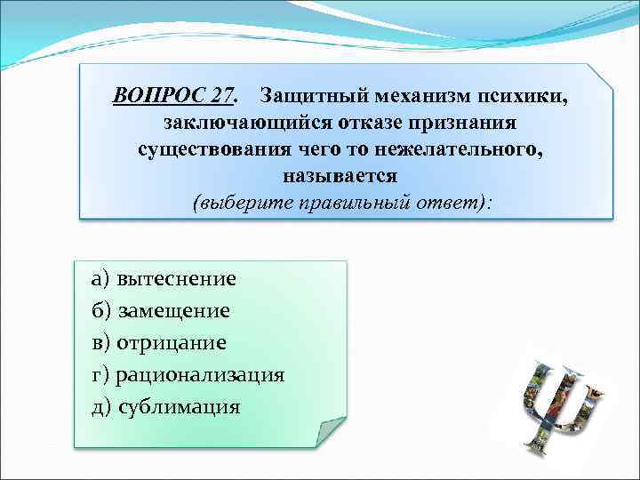 ВОПРОС 27. Защитный механизм психики, заключающийся отказе признания существования чего то нежелательного, называется (выберите