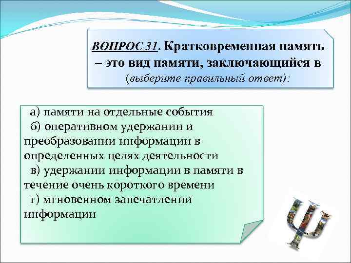 ВОПРОС 31. Кратковременная память – это вид памяти, заключающийся в (выберите правильный ответ): а)