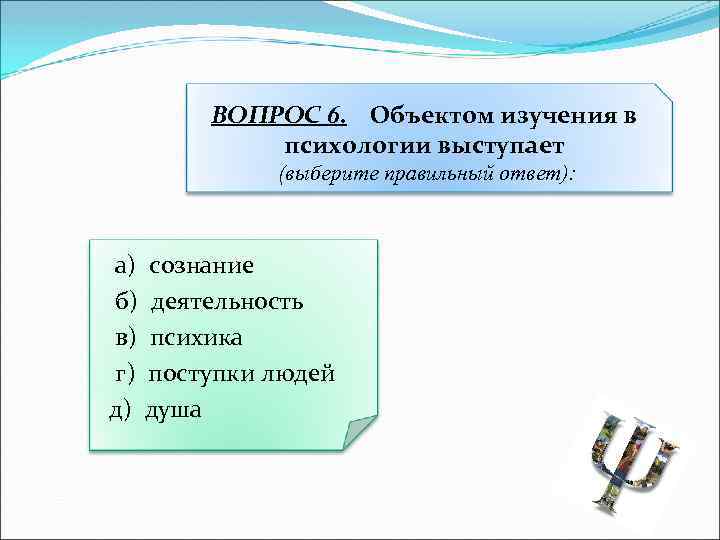 ВОПРОС 6. Объектом изучения в психологии выступает (выберите правильный ответ): а) сознание б) деятельность