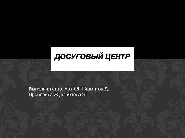 ДОСУГОВЫЙ ЦЕНТР Выполнил ст. гр. Арх-08 -1 Хамитов Д. Проверила Жусанбаева Э. Т. 