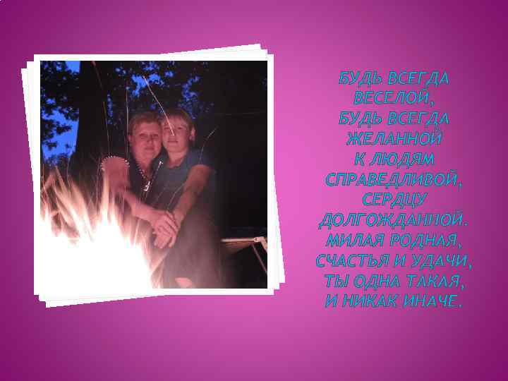 БУДЬ ВСЕГДА ВЕСЕЛОЙ, БУДЬ ВСЕГДА ЖЕЛАННОЙ К ЛЮДЯМ СПРАВЕДЛИВОЙ, СЕРДЦУ ДОЛГОЖДАННОЙ. МИЛАЯ РОДНАЯ, СЧАСТЬЯ