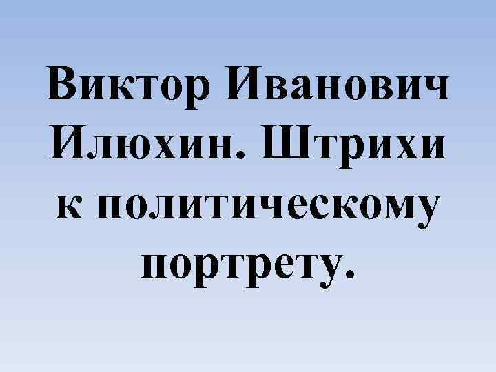 Виктор Иванович Илюхин. Штрихи к политическому портрету. 
