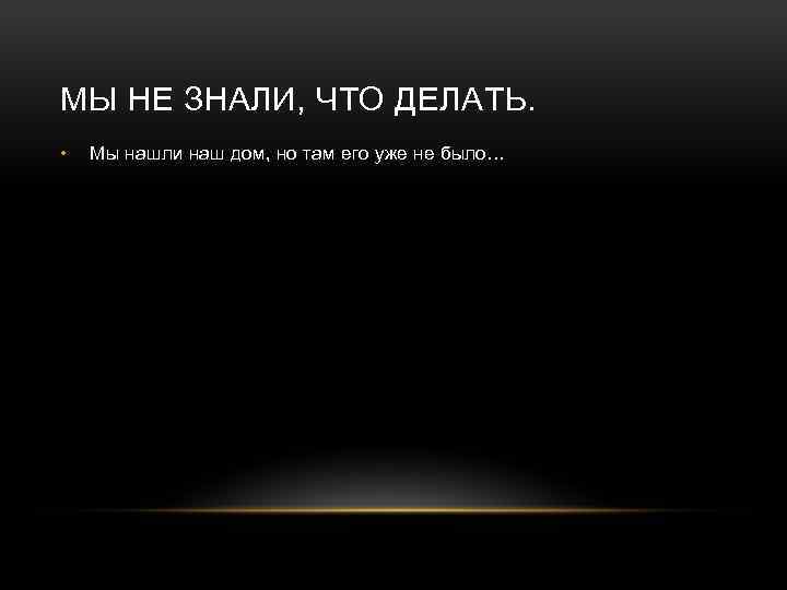 МЫ НЕ ЗНАЛИ, ЧТО ДЕЛАТЬ. • Мы нашли наш дом, но там его уже