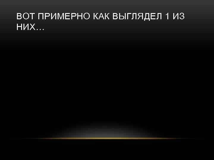 ВОТ ПРИМЕРНО КАК ВЫГЛЯДЕЛ 1 ИЗ НИХ… 