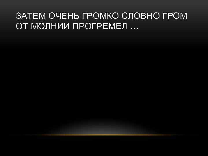 ЗАТЕМ ОЧЕНЬ ГРОМКО СЛОВНО ГРОМ ОТ МОЛНИИ ПРОГРЕМЕЛ … 