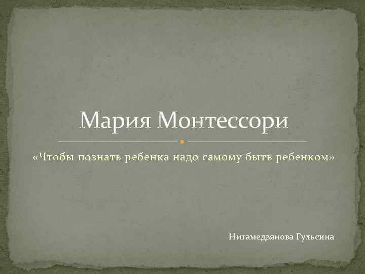 Мария Монтессори «Чтобы познать ребенка надо самому быть ребенком» Нигамедзянова Гульсина 