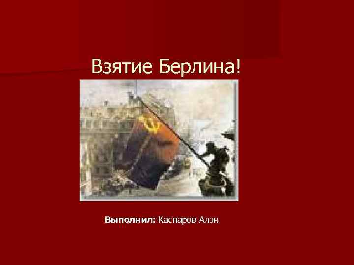 Взятие Берлина! Выполнил: Каспаров Алэн 