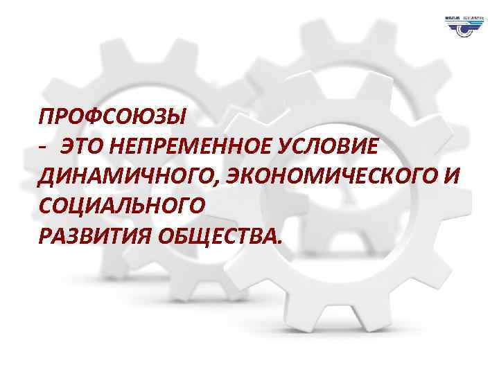 ПРОФСОЮЗЫ - ЭТО НЕПРЕМЕННОЕ УСЛОВИЕ DВЫ ДИНАМИЧНОГО, ЭКОНОМИЧЕСКОГО И СОЦИАЛЬНОГО РАЗВИТИЯ ОБЩЕСТВА. 
