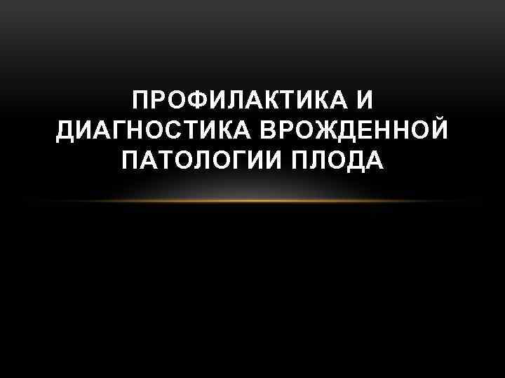 ПРОФИЛАКТИКА И ДИАГНОСТИКА ВРОЖДЕННОЙ ПАТОЛОГИИ ПЛОДА 