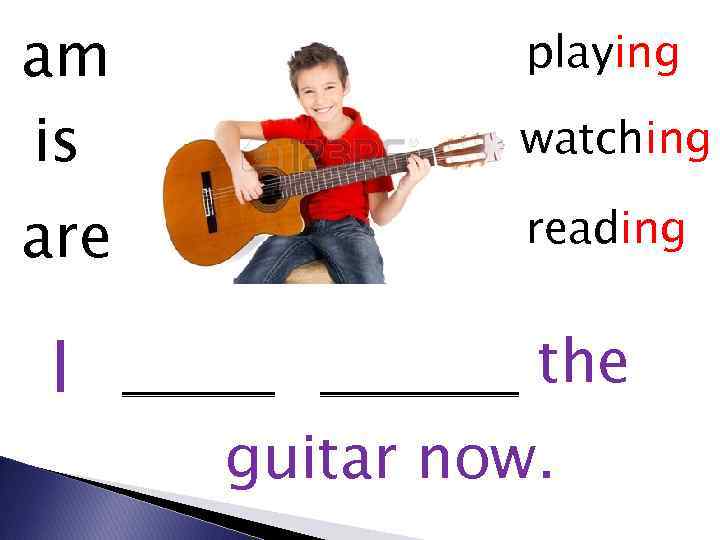 am is watching are reading I playing the guitar now. 