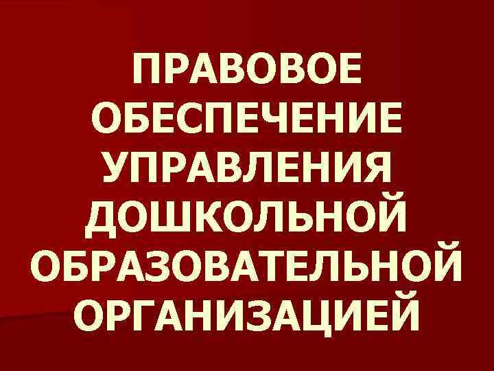 ПРАВОВОЕ ОБЕСПЕЧЕНИЕ УПРАВЛЕНИЯ ДОШКОЛЬНОЙ ОБРАЗОВАТЕЛЬНОЙ ОРГАНИЗАЦИЕЙ 