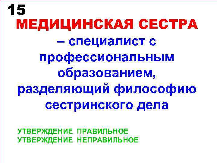 15 МЕДИЦИНСКАЯ СЕСТРА – специалист с профессиональным образованием, разделяющий философию сестринского дела УТВЕРЖДЕНИЕ ПРАВИЛЬНОЕ
