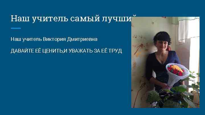 Наш учитель самый лучший Наш учитель Виктория Дмитриевна ДАВАЙТЕ ЕЁ ЦЕНИТЬ, И УВАЖАТЬ ЗА