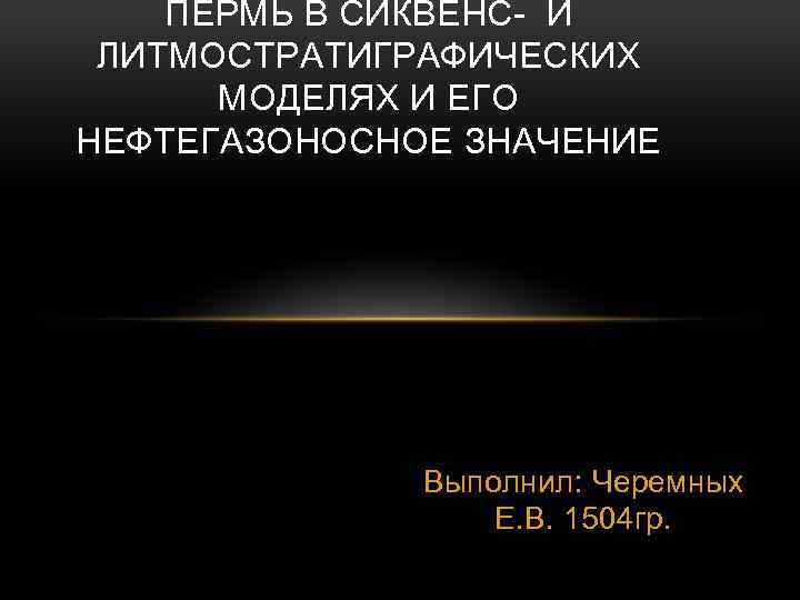 ПЕРМЬ В СИКВЕНС- И ЛИТМОСТРАТИГРАФИЧЕСКИХ МОДЕЛЯХ И ЕГО НЕФТЕГАЗОНОСНОЕ ЗНАЧЕНИЕ Выполнил: Черемных Е. В.