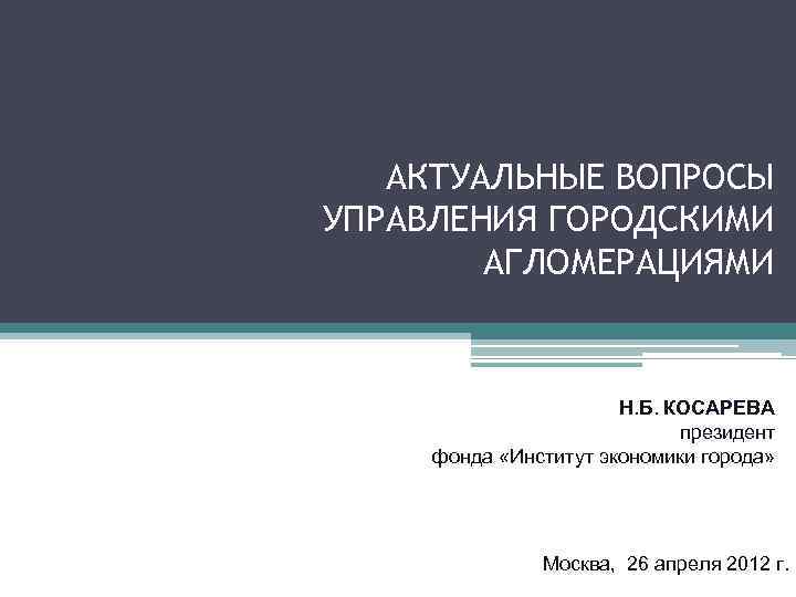 АКТУАЛЬНЫЕ ВОПРОСЫ УПРАВЛЕНИЯ ГОРОДСКИМИ АГЛОМЕРАЦИЯМИ Н. Б. КОСАРЕВА президент фонда «Институт экономики города» Москва,