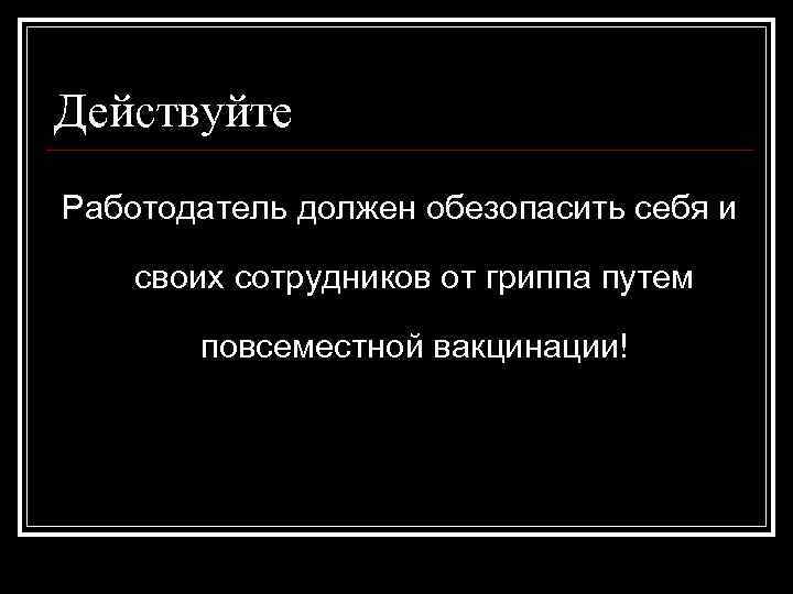 Действуйте Работодатель должен обезопасить себя и своих сотрудников от гриппа путем повсеместной вакцинации! 