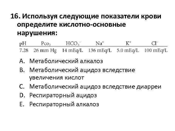 16. Используя следующие показатели крови определите кислотно-основные нарушения: A. Метаболический алкалоз B. Метаболический ацидоз