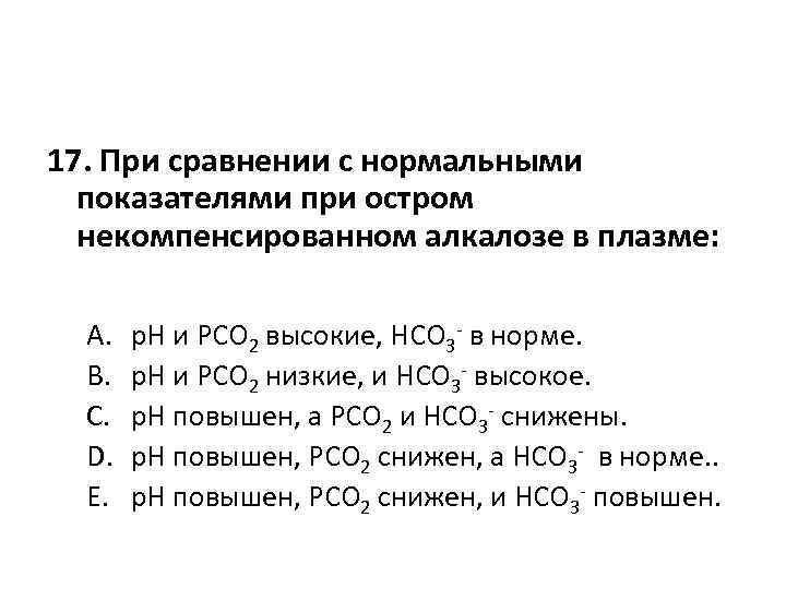 17. При сравнении с нормальными показателями при остром некомпенсированном алкалозе в плазме: A. B.