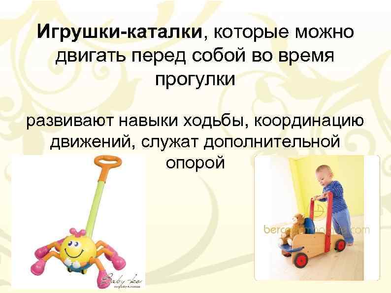 Игрушки-каталки, которые можно двигать перед собой во время прогулки развивают навыки ходьбы, координацию движений,