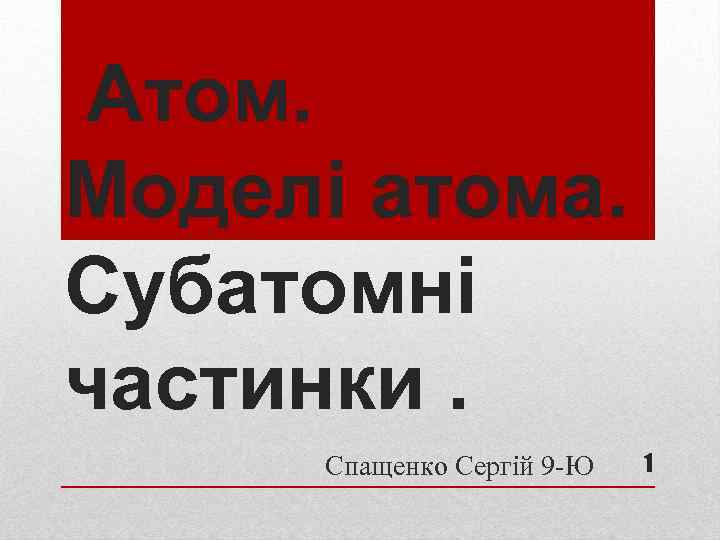 Атом. Моделі атома. Субатомні частинки. Спащенко Сергій 9 -Ю 1 