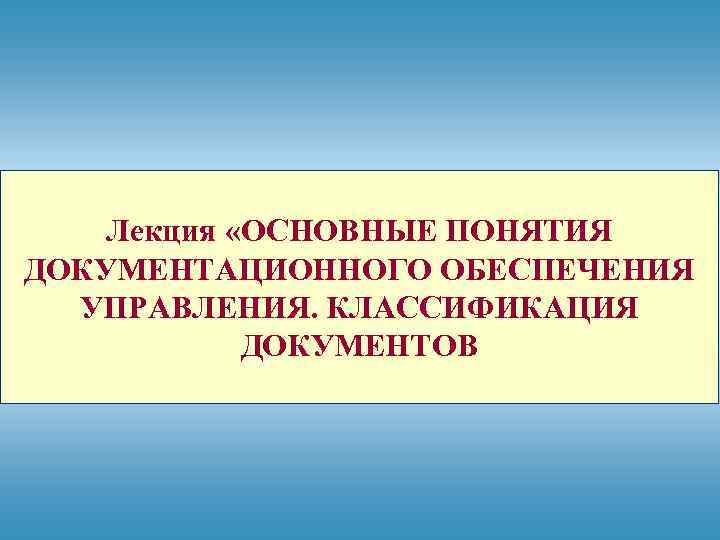 Лекция «ОСНОВНЫЕ ПОНЯТИЯ ДОКУМЕНТАЦИОННОГО ОБЕСПЕЧЕНИЯ УПРАВЛЕНИЯ. КЛАССИФИКАЦИЯ ДОКУМЕНТОВ 