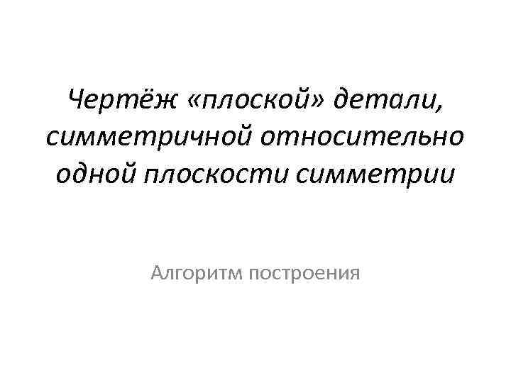 Чертёж «плоской» детали, симметричной относительно одной плоскости симметрии Алгоритм построения 