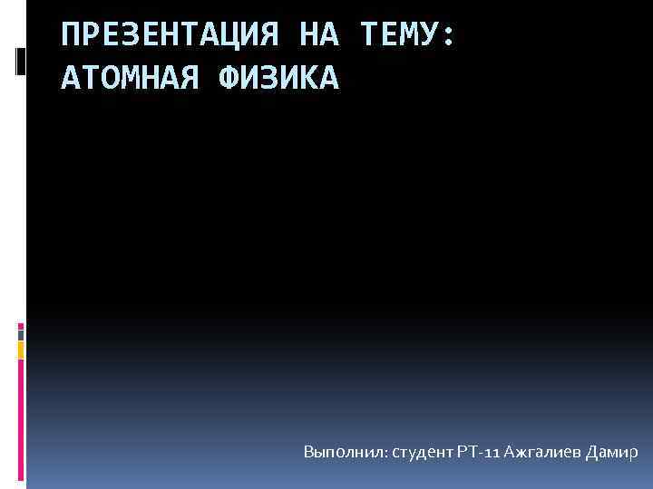 ПРЕЗЕНТАЦИЯ НА ТЕМУ: АТОМНАЯ ФИЗИКА Выполнил: студент РТ-11 Ажгалиев Дамир 