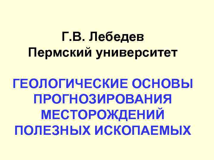 Г. В. Лебедев Пермский университет ГЕОЛОГИЧЕСКИЕ ОСНОВЫ ПРОГНОЗИРОВАНИЯ МЕСТОРОЖДЕНИЙ ПОЛЕЗНЫХ ИСКОПАЕМЫХ 