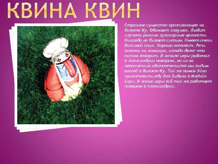 Странное существо проживающее на болоте Ку. Обожает лягушек. Любит изучать разные кулинарные ценности. Никогда