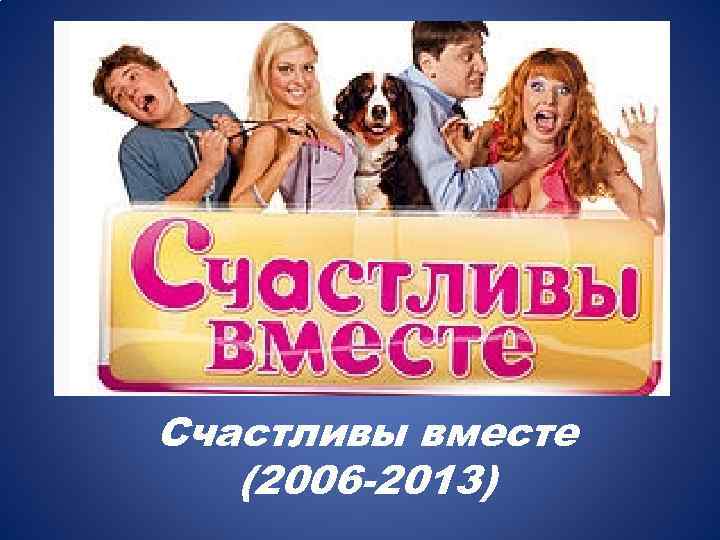 Счастливы вместе (2006 -2013) 