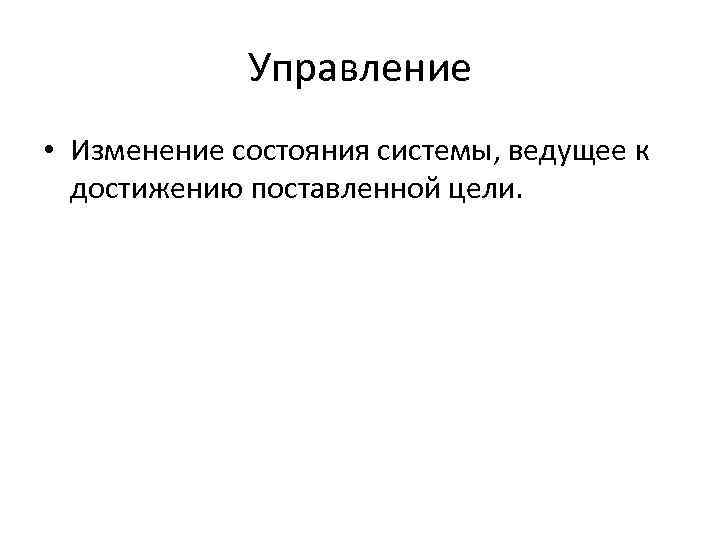 Управление • Изменение состояния системы, ведущее к достижению поставленной цели. 