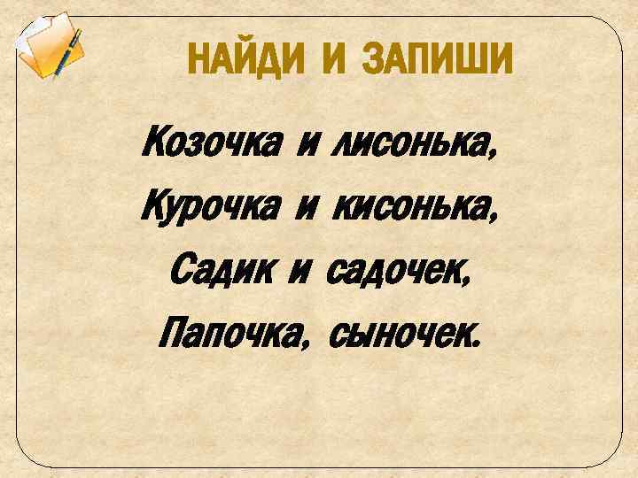 НАЙДИ И ЗАПИШИ Козочка и лисонька, Курочка и кисонька, Садик и садочек, Папочка, сыночек.