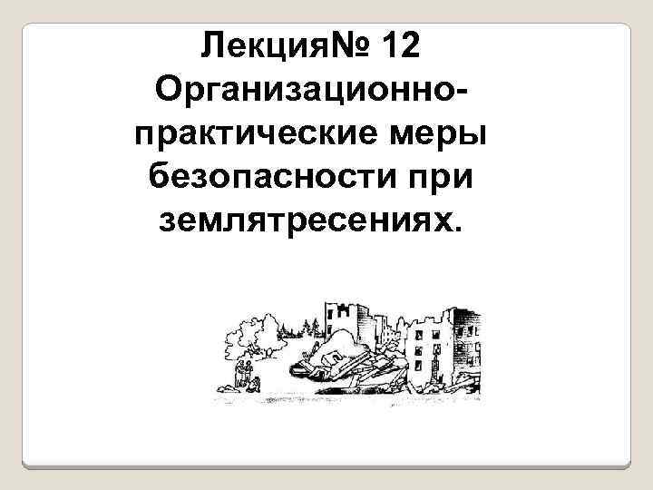 Лекция№ 12 Организационно практические меры безопасности при землятресениях. 