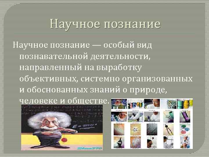 Научное познание — особый вид познавательной деятельности, направленный на выработку объективных, системно организованных и