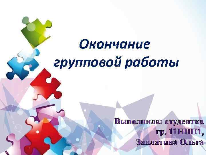 Окончание групповой работы Выполнила: студентка гр. 11 НПП 1, Заплатина Ольга 