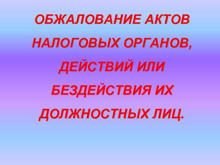 ОБЖАЛОВАНИЕ АКТОВ НАЛОГОВЫХ ОРГАНОВ, ДЕЙСТВИЙ ИЛИ БЕЗДЕЙСТВИЯ ИХ ДОЛЖНОСТНЫХ ЛИЦ. 