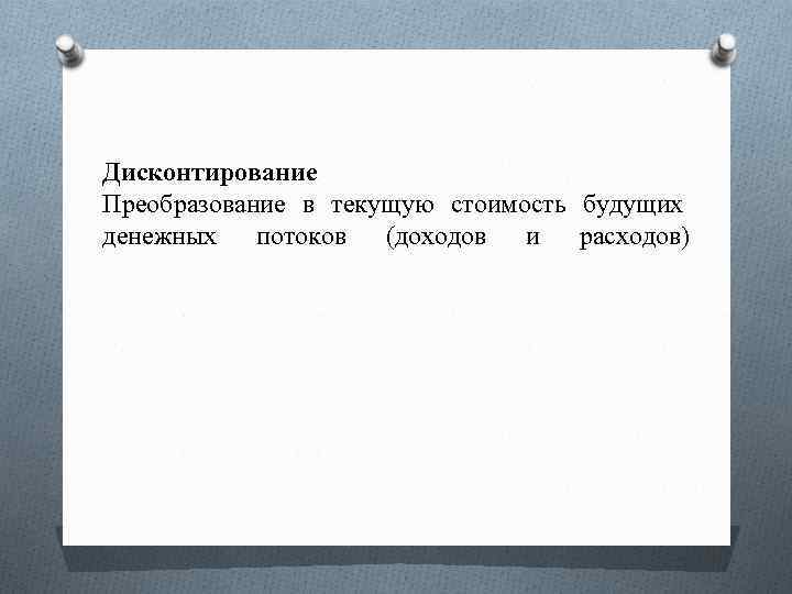 Дисконтирование Преобразование в текущую стоимость будущих денежных потоков (доходов и расходов) 