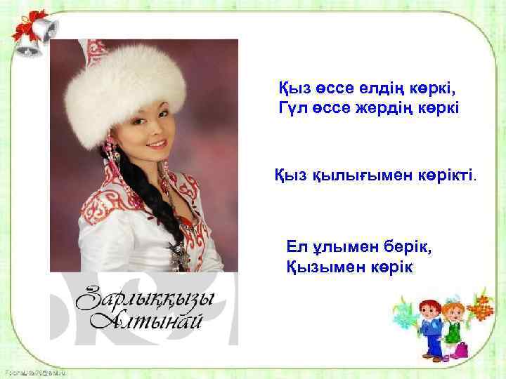 Қыз өссе елдің көркі, Гүл өссе жердің көркі Қыз қылығымен көрікті. Ел ұлымен берік,
