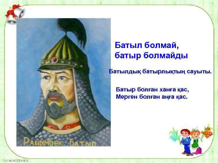 Батыл болмай, батыр болмайды Батылдық батырлықтың сауыты. Батыр болған ханға қас, Мерген болған аңға