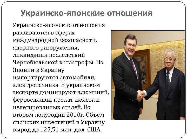 Украинско-японские отношения развиваются в сферах международной безопасноти, ядерного разоружения, ликвидации последствий Чернобыльской катастрофы. Из