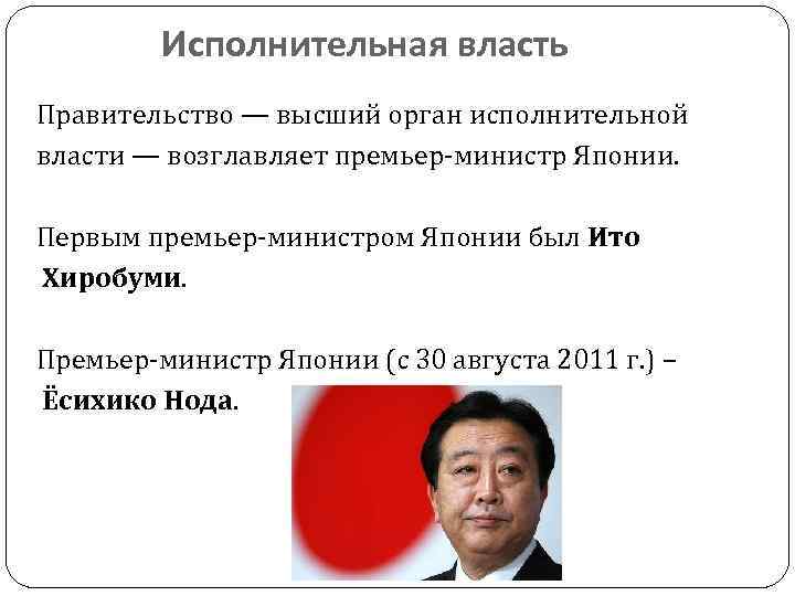 Исполнительная власть Правительство — высший орган исполнительной власти — возглавляет премьер-министр Японии. Первым премьер-министром