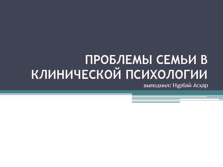ПРОБЛЕМЫ СЕМЬИ В КЛИНИЧЕСКОЙ ПСИХОЛОГИИ выподнил: Нұрбай Асқар 
