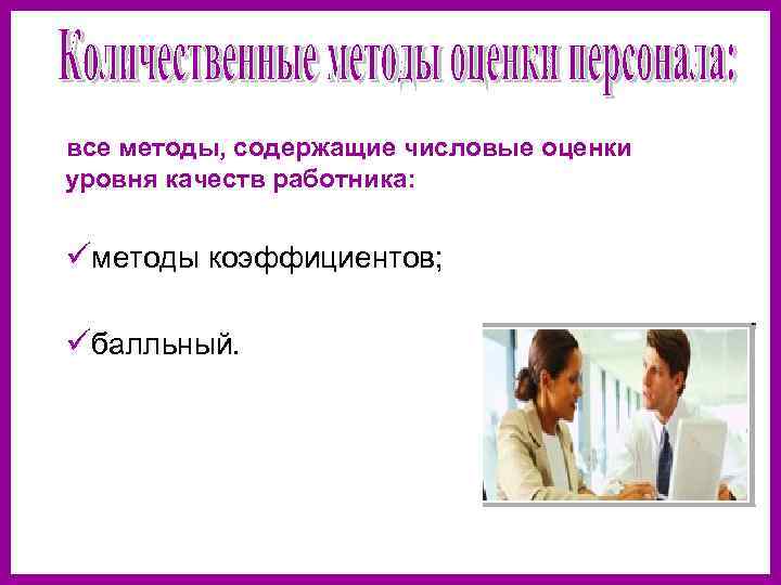 все методы, содержащие числовые оценки уровня качеств работника: üметоды коэффициентов; üбалльный. 