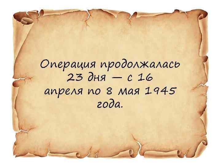 Операция продолжалась 23 дня — с 16 апреля по 8 мая 1945 года. 