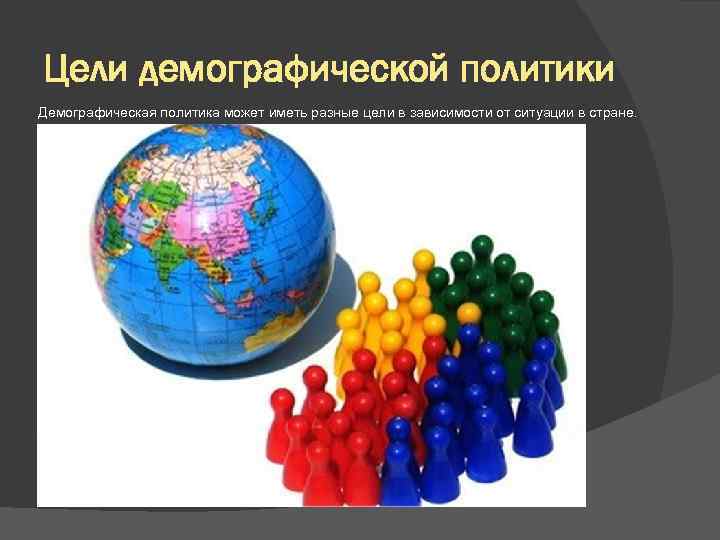 Цели демографической политики Демографическая политика может иметь разные цели в зависимости от ситуации в