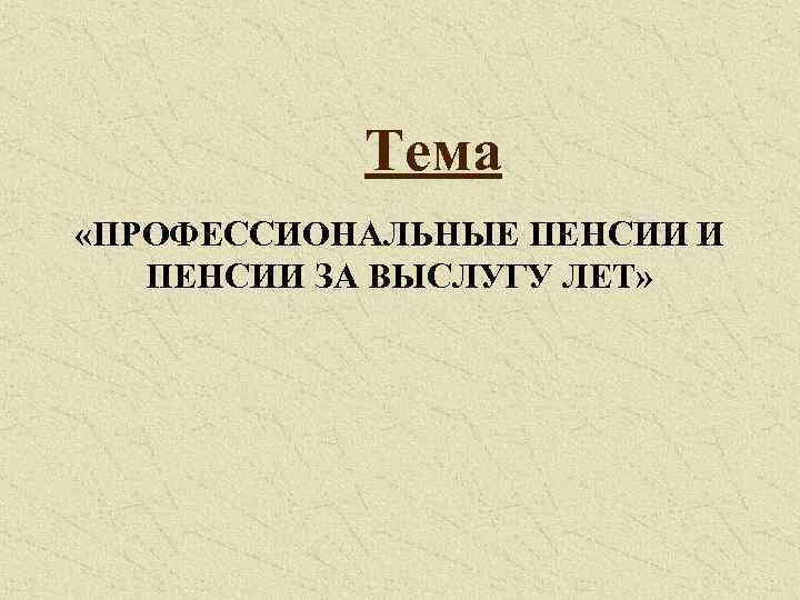 Тема «ПРОФЕССИОНАЛЬНЫЕ ПЕНСИИ И ПЕНСИИ ЗА ВЫСЛУГУ ЛЕТ» 