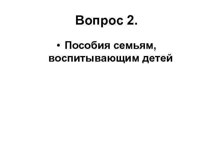 Вопрос 2. • Пособия семьям, воспитывающим детей 