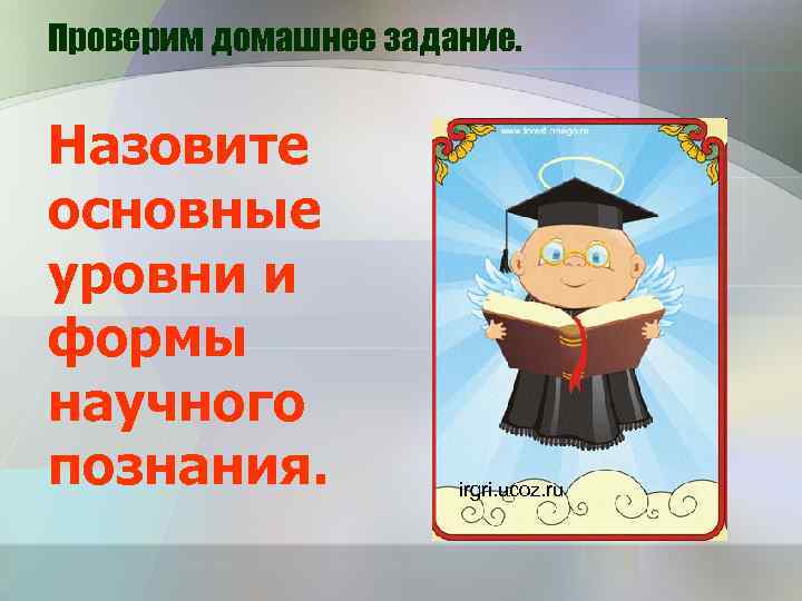Проверим домашнее задание. Назовите основные уровни и формы научного познания. irgri. ucoz. ru 